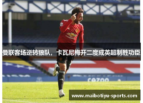 曼联客场逆转狼队，卡瓦尼梅开二度成英超制胜功臣